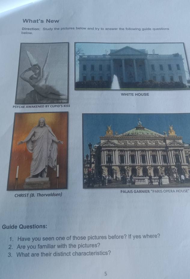 What's New 
Direction: Study the pictures below and try to answer the following guide questions 
below. 
WHITE HOUSE 
PSYCHE AWAKENED BY CUPID’S KISS 
CHRIST (B. Thorvaldsen) PALAIS GARNIER “PARIS OPERA HOUSE” 
Guide Questions: 
1. Have you seen one of those pictures before? If yes where? 
2. Are you familiar with the pictures? 
3. What are their distinct characteristics? 
5