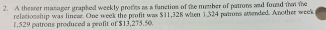 A theater manager graphed weekly profits as a function of the number of patrons and found that the 
relationship was linear. One week the profit was $11,328 when 1,324 patrons attended. Another week
1,529 patrons produced a profit of $13,275.50.