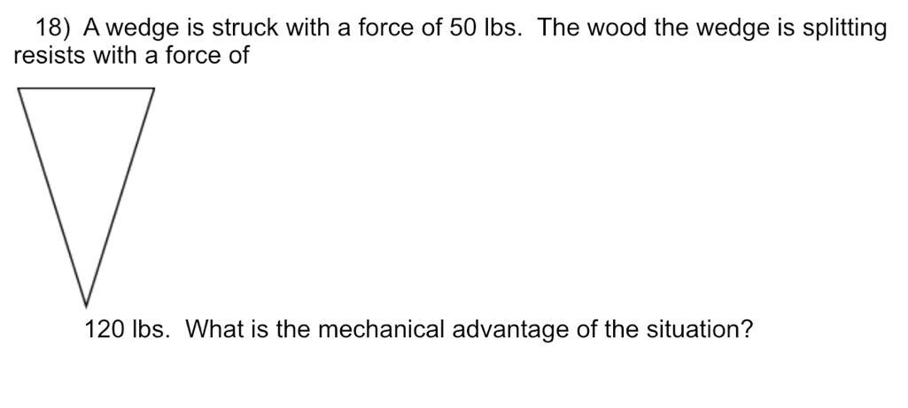 A wedge is struck with a force of 50 Ibs. The wood the wedge is splitting 
resists with a force of
120 lbs. What is the mechanical advantage of the situation?