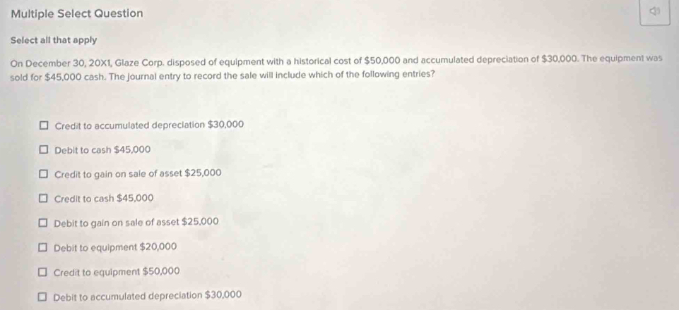 Multiple Select Question 4
Select all that apply
On December 30, 20X1, Glaze Corp. disposed of equipment with a historical cost of $50,000 and accumulated depreciation of $30,000. The equipment was
sold for $45,000 cash. The journal entry to record the sale will include which of the following entries?
Credit to accumulated depreclation $30,000
Debit to cash $45,000
Credit to gain on sale of asset $25,000
Credit to cash $45,000
Debit to gain on sale of asset $25,000
Debit to equipment $20,000
Credit to equipment $50,000
Debit to accumulated depreciation $30,000