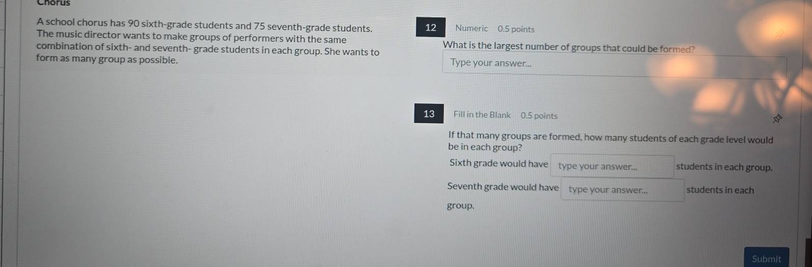 A school chorus has 90 sixth-grade students and 75 seventh-grade students. 12 Numeric 0.5 points
The music director wants to make groups of performers with the same What is the largest number of groups that could be formed?
combination of sixth- and seventh- grade students in each group. She wants to
form as many group as possible. Type your answer...
13 Fill in the Blank 0.5 points
28°
If that many groups are formed, how many students of each grade level would
be in each group?
Sixth grade would have type your answer... students in each group.
Seventh grade would have type your answer... students in each
group.
Submit