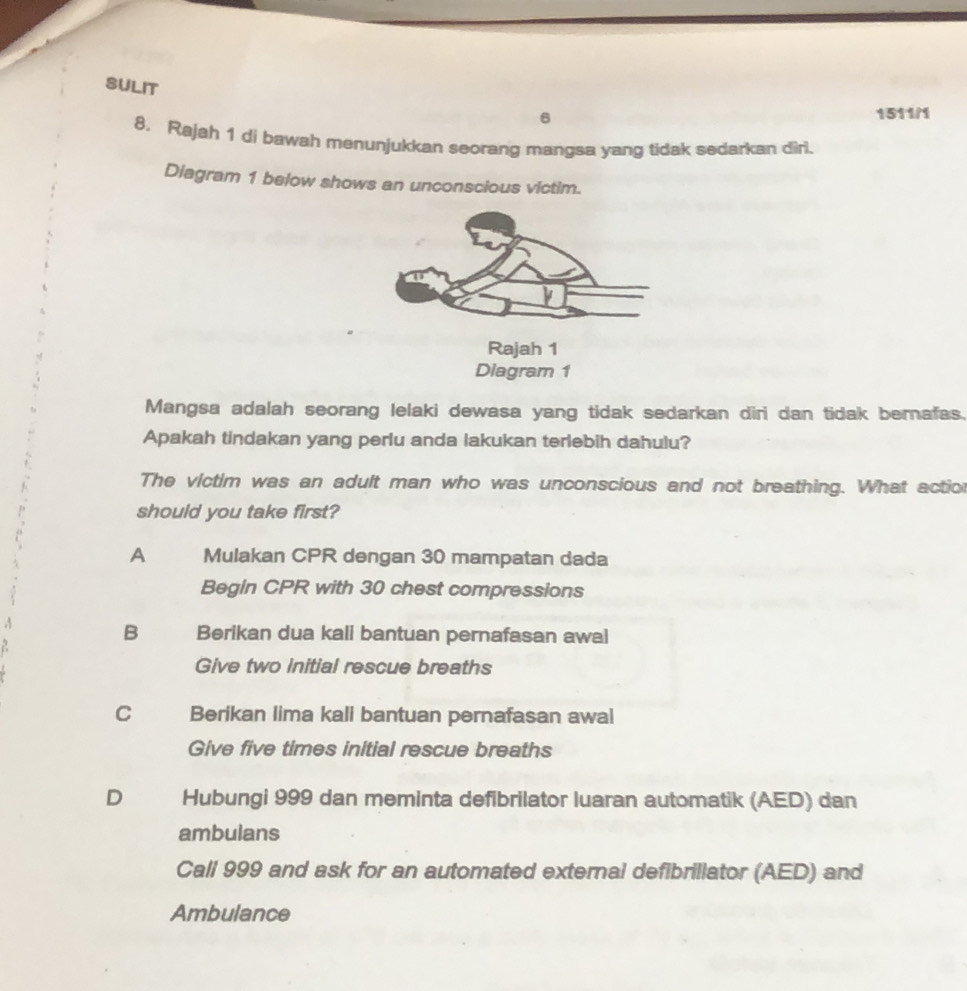 SULIT
6 1511/1
8. Rajah 1 di bawah menunjukkan seorang mangsa yang tidak sedarkan diri.
Diagram 1 below shows an unconscious victim.
Rajah 1
Diagram 1
Mangsa adalah seorang lelaki dewasa yang tidak sedarkan diri dan tidak bernafas.
Apakah tindakan yang perlu anda lakukan terlebih dahulu?
The victim was an adult man who was unconscious and not breathing. What action
should you take first?
A Mulakan CPR dengan 30 mampatan dada
Begin CPR with 30 chest compressions
B Berikan dua kali bantuan pernafasan awal
Give two Initial rescue breaths
c Berikan lima kali bantuan pernafasan awal
Give five times initial rescue breaths
D Hubungi 999 dan meminta defibrilator luaran automatik (AED) dan
ambulans
Call 999 and ask for an automated external defibrillator (AED) and
Ambulance