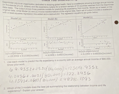 on Brinder org is an organization dedicated to studying global health. Here is a scatterplot showing average annual income 
date Susands of U.S. dollars) and the expectar o (9nd 9 or a mandom samcle of 15 countries selected from the Capminder 
data base. The output shows three post bis models for presicting foe expectancy from income. Model (a) is based on the 
oroinal data, whille Model (b) and (c) Involve transformstons of the original data. Each set of output includes a scatterpiot 
with a least-squares regression line added and a residual plot. The regression equations are given below.
Inf△ J tancy 
life expectancy (income) =4.2436+0.0021 (income) In(life expectancy)
=4.1393+0.0603in =50/10 e)
=69.9352+0.1530
1. Use each model to predict the life expectancy in a country with an average annual income of $80,000. 
Show your work. 
2. Which of the 3 models does the best job summarizing the relationship between income and life 
expectancy? Explain your answer.