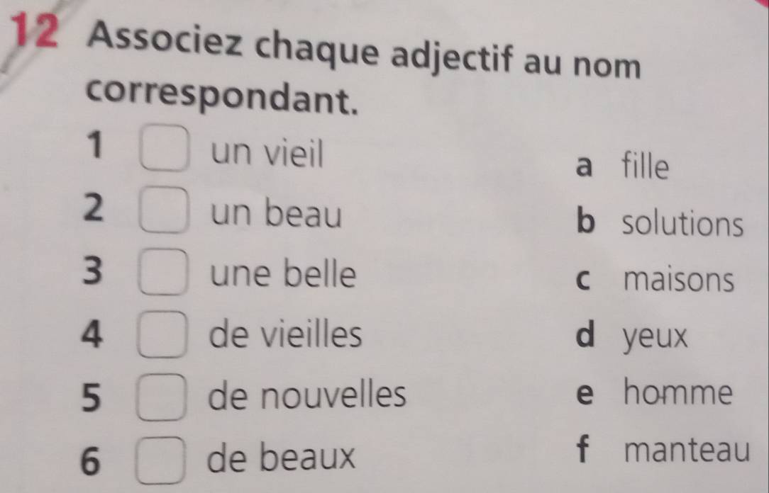 Associez chaque adjectif au nom
correspondant.
1
un vieil a fille
2 un beau b solutions
3 une belle c £ maisons
4 de vieilles d yeux
5 de nouvelles e homme
6 de beaux
f manteau