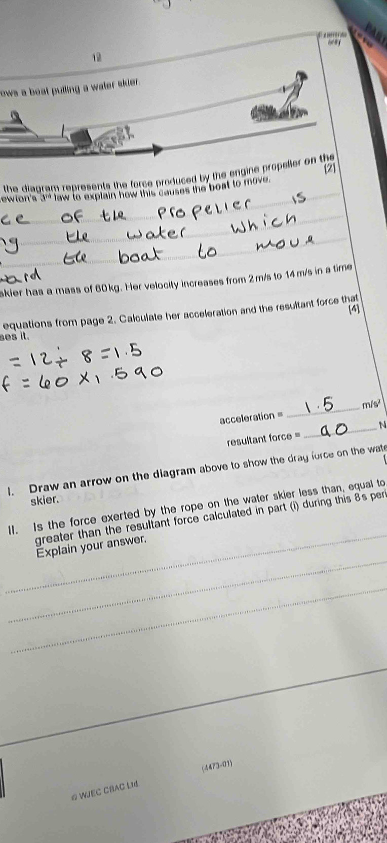 trfo 
12 
ows a boat pulling a water skier. 
the diagram represents the force produced by the engine propeller on the [2] 
ewlon's 3^(nd) law to explain how this causes the boat to move. 
_ 
_ 
_ 
_ 
skier has a mass of 60kg. Her velocity increases from 2m/s to 14 m/s in a time 
[4] 
equations from page 2. Calculate her acceleration and the resultant force that 
ses it. 
acceleration = _ m/s^2
resultant force = _N 
l. Draw an arrow on the diagram above to show the dray force on the wat 
skier. 
_ 
II. Is the force exerted by the rope on the water skier less than, equal to 
greater than the resultant force calculated in part (i) during this 8's per 
_ 
Explain your answer. 
_ 
_ 
(4473-01) 
# WJEC CBAC LId.
