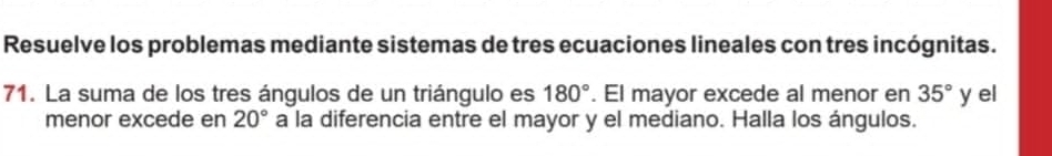 Resuelve los problemas mediante sistemas de tres ecuaciones lineales con tres incógnitas. 
71. La suma de los tres ángulos de un triángulo es 180°. El mayor excede al menor en 35° y el 
menor excede en 20° a la diferencia entre el mayor y el mediano. Halla los ángulos.