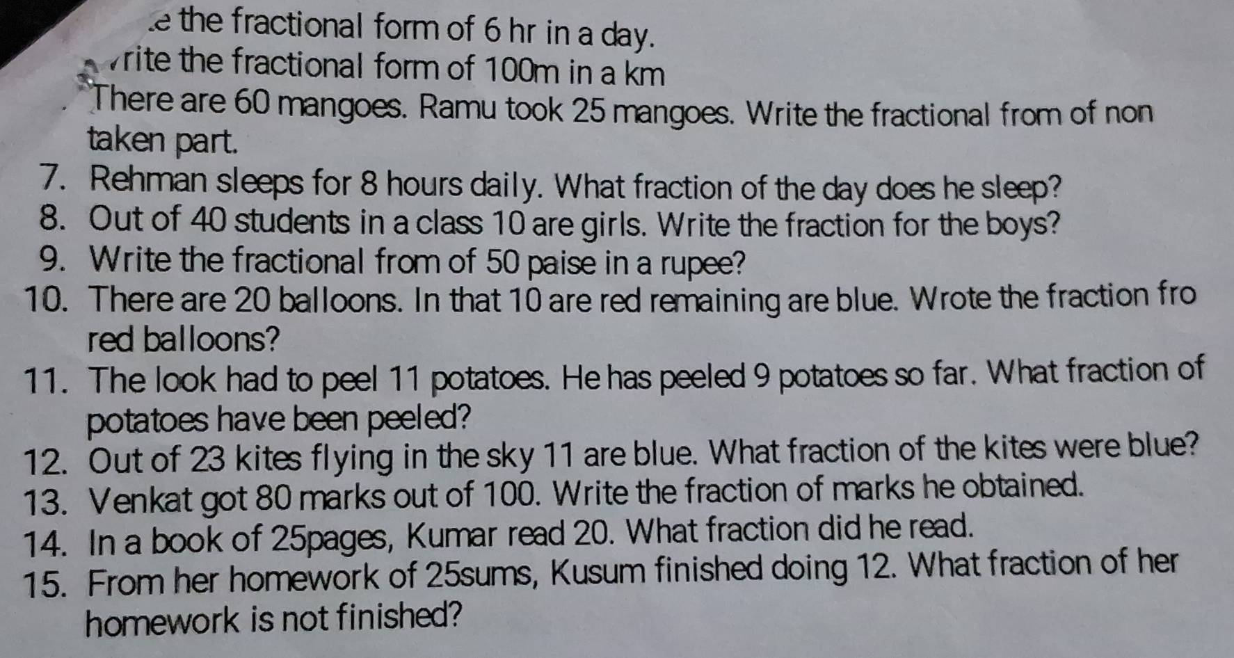 the fractional form of 6 hr in a day. 
write the fractional form of 100m in a km
There are 60 mangoes. Ramu took 25 mangoes. Write the fractional from of non 
taken part. 
7. Rehman sleeps for 8 hours daily. What fraction of the day does he sleep? 
8. Out of 40 students in a class 10 are girls. Write the fraction for the boys? 
9. Write the fractional from of 50 paise in a rupee? 
10. There are 20 balloons. In that 10 are red remaining are blue. Wrote the fraction fro 
red balloons? 
11. The look had to peel 11 potatoes. He has peeled 9 potatoes so far. What fraction of 
potatoes have been peeled? 
12. Out of 23 kites flying in the sky 11 are blue. What fraction of the kites were blue? 
13. Venkat got 80 marks out of 100. Write the fraction of marks he obtained. 
14. In a book of 25pages, Kumar read 20. What fraction did he read. 
15. From her homework of 25sums, Kusum finished doing 12. What fraction of her 
homework is not finished?