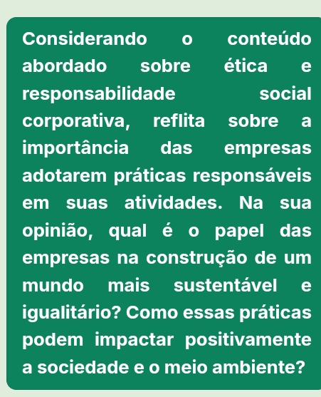 Considerando o conteúdo 
abordado sobre ética e 
responsabilidade social 
corporativa, reflita sobre a 
importância das empresas 
adotarem práticas responsáveis 
em suas atividades. Na sua 
opinião, qual é o papel das 
empresas na construção de um 
mundo mais sustentável e 
igualitário? Como essas práticas 
podem impactar positivamente 
a sociedade e o meio ambiente?