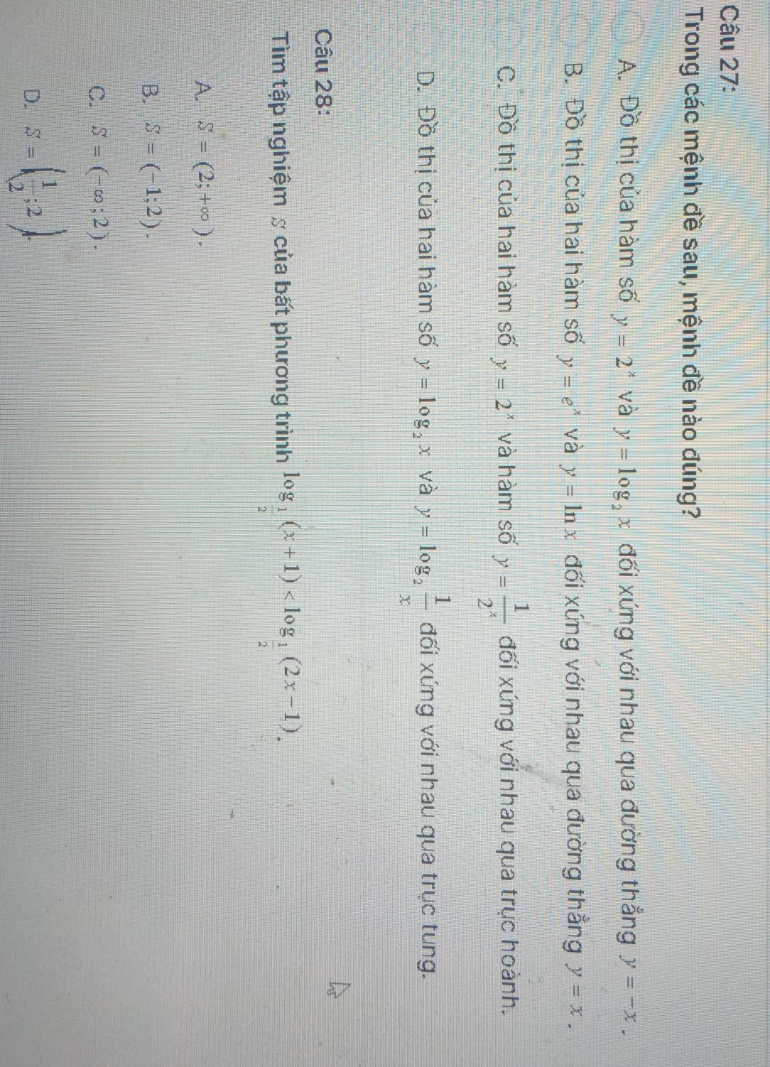 Trong các mệnh đề sau, mệnh đề nào đúng?
A. Đồ thị của hàm số y=2^x và y=log _2x đối xứng với nhau qua đường thẳng y=-x.
B. Đồ thị của hai hàm số y=e^x và y=ln x đối xứng với nhau qua đường thẳng y=x.
C. Đồ thị của hai hàm số y=2^x và hàm số y= 1/2^x  đối xứng với nhau qua trục hoành.
D. Đồ thị của hai hàm số y=log _2x và y=log _2 1/x  đối xứng với nhau qua trục tung.
Câu 28:
Tìm tập nghiệm & của bất phương trình log _ 1/2 (x+1) .
A. S=(2;+∈fty ).
B. S=(-1;2).
C. S=(-∈fty ;2).
D. S=( 1/2 ;2).