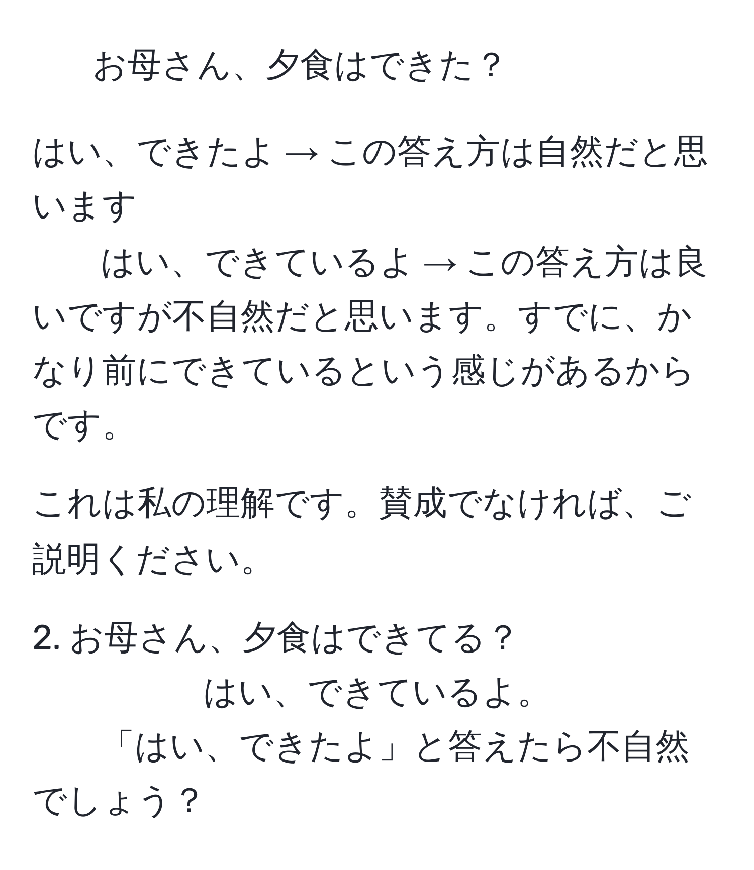 お母さん、夕食はできた？

はい、できたよ  → この答え方は自然だと思います 
はい、できているよ  → この答え方は良いですが不自然だと思います。すでに、かなり前にできているという感じがあるからです。

これは私の理解です。賛成でなければ、ご説明ください。


2. お母さん、夕食はできてる？
はい、できているよ。
「はい、できたよ」と答えたら不自然でしょう？