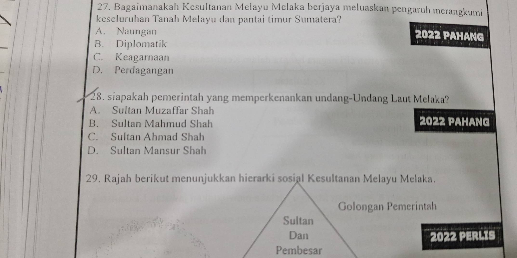 Bagaimanakah Kesultanan Melayu Melaka berjaya meluaskan pengaruh merangkumi
keseluruhan Tanah Melayu dan pantai timur Sumatera?
A. Naungan
2022 PAHANG
B. Diplomatik
C. Keagarnaan
D. Perdagangan
28. siapakah pemerintah yang memperkenankan undang-Undang Laut Melaka?
A. Sultan Muzaffar Shah
B. Sultan Mahmud Shah
2022 PAHANG
C. Sultan Ahmad Shah
D. Sultan Mansur Shah
29. Rajah berikut menunjukkan hierarki sosial Kesultanan Melayu Melaka.
Golongan Pemerintah
Sultan
Dan 2022 PERLIS
Pembesar