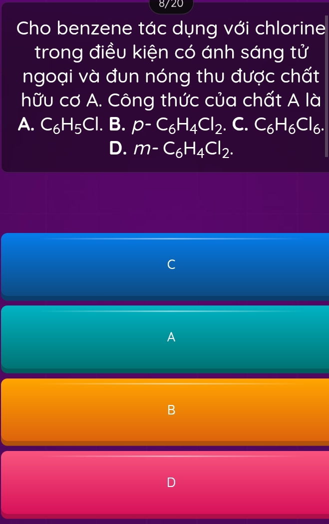8/20
Cho benzene tác dụng với chlorine
trong điều kiện có ánh sáng tử
ngoại và đun nóng thu được chất
hữu cơ A. Công thức của chất A là
A. C_6H_5Cl. B. p-C_6H_4Cl_2. C. C_6H_6Cl_6.
D. m-C_6H_4Cl_2.
C
A
