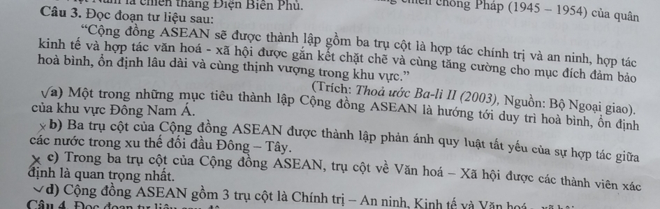 Pà chiên thắng Điện Biến Phủ. 
* chến chống Pháp (1945 - 1954) của quân 
Câu 3. Đọc đoạn tư liệu sau: 
“Cộng đồng AŠEAN sẽ được thành lập gồm ba trụ cột là hợp tác chính trị và an ninh, hợp tác 
kinh tế và hợp tác văn hoá - xã hội được gắn kết chặt chẽ và cùng tăng cường cho mục đích đảm bảo 
hoà bình, ổn định lâu dài và cùng thịnh vượng trong khu vực.” 
(Trích: Thoả ước Ba-li II (2003), Nguồn: Bộ Ngoại giao). 
Va) Một trong những mục tiêu thành lập Cộng đồng ASEAN là hướng tới duy trì hoà bình, ôn định 
của khu vực Đông Nam Á. 
x b) Ba trụ cột của Cộng đồng ASEAN được thành lập phản ánh quy luật tất yếu của sự hợp tác giữa 
các nước trong xu thế đối đầu Đông - Tây. 
x 
định là quan trọng nhất. c) Trong ba trụ cột của Cộng đồng ASEAN, trụ cột về Văn hoá - Xã hội được các thành viên xác 
Vđ) Cộng đồng ASEAN gồm 3 trụ cột là Chính trị - An ninh, Kinh tế và Văn hoá 
Câu 4 Đọc đoa