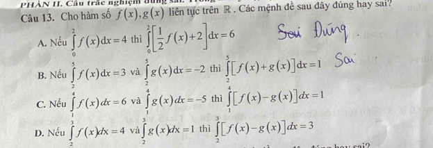 PHẢN II. Câu trấc nghiệm dun
Câu 13. Cho hàm số f(x), g(x) liên tục trên R. Các mệnh đề sau đây đúng hay sai?
A. Nếu ∈tlimits _0^(2f(x)dx=4 thì ∈tlimits _0^2[frac 1)2f(x)+2]dx=6
B. Nếu ∈tlimits _2^(5f(x)dx=3 và
C. Nếu và ∈tlimits _1^5g(x)dx=-2 beginarray)r 10.1[f(x)+x(x)]dx=3 a(x)]dx=1[∈t (x)-x(x)][f(x)-x(x)]dx=3 +∈t [f(x)x(x)]dx=3 hline endarray
D. Nếu ∈tlimits _frac 5f(x)dx=6 ∈tlimits _1f(f(x)dx=6 và ∈tlimits _2^3g(x)dx=1 th