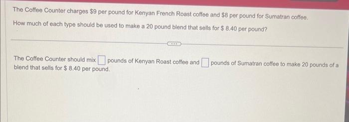 The Coffee Counter charges $9 per pound for Kenyan French Roast coffee and $8 per pound for Sumatran coffee. 
How much of each type should be used to make a 20 pound blend that sells for $ 8.40 per pound? 
The Coffee Counter should mix □ pounds of Kenyan Roast coffee and □ pounds of Sumatran coffee to make 20 pounds of a 
blend that sells for $ 8.40 per pound.