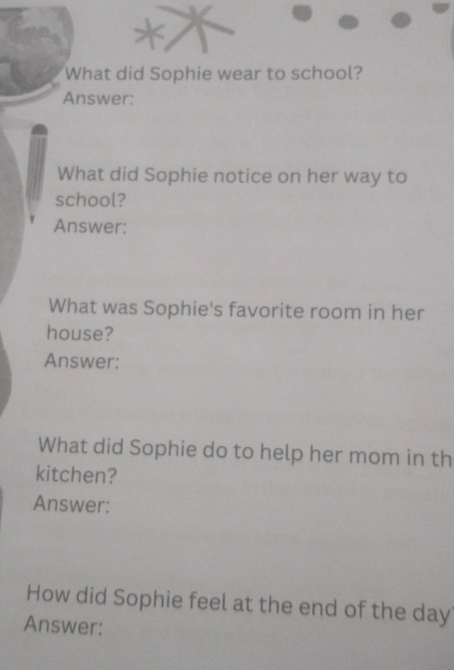 What did Sophie wear to school? 
Answer: 
What did Sophie notice on her way to 
school? 
Answer: 
What was Sophie's favorite room in her 
house? 
Answer: 
What did Sophie do to help her mom in th 
kitchen? 
Answer: 
How did Sophie feel at the end of the day
Answer: