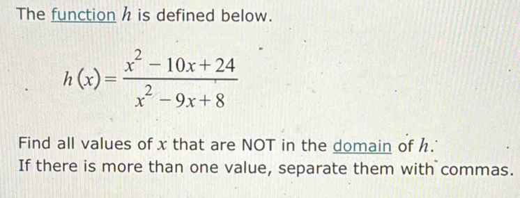 The function h is defined below.
h(x)= (x^2-10x+24)/x^2-9x+8 
Find all values of x that are NOT in the domain of h. 
If there is more than one value, separate them with commas.