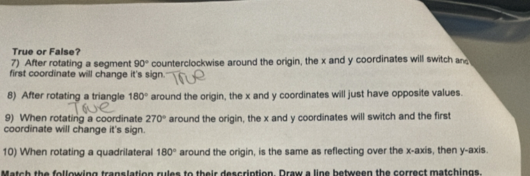 True or False? 
7) After rotating a segment 90° counterclockwise around the origin, the x and y coordinates will switch and 
first coordinate will change it's sign. 
8) After rotating a triangle 180° around the origin, the x and y coordinates will just have opposite values. 
9) When rotating a coordinate 270° around the origin, the x and y coordinates will switch and the first 
coordinate will change it's sign. 
10) When rotating a quadrilateral 180° around the origin, is the same as reflecting over the x-axis, then y-axis. 
atch the following translation rules to their description. Draw a line between the correct matchings.