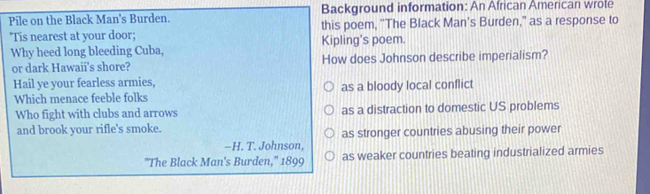 Pile on the Black Man's Burden. Background information: An African American wrote
'Tis nearest at your door; this poem, ''The Black Man’s Burden," as a response to
Why heed long bleeding Cuba, Kipling's poem.
or dark Hawaii's shore? How does Johnson describe imperialism?
Hail ye your fearless armies,
Which menace feeble folks as a bloody local conflict
Who fight with clubs and arrows as a distraction to domestic US problems
and brook your rifle's smoke.
as stronger countries abusing their power
-H. T. Johnson,
"The Black Man's Burden,'' 1899 as weaker countries beating industrialized armies