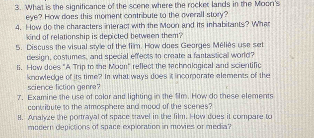 What is the significance of the scene where the rocket lands in the Moon's 
eye? How does this moment contribute to the overall story? 
4. How do the characters interact with the Moon and its inhabitants? What 
kind of relationship is depicted between them? 
5. Discuss the visual style of the film. How does Georges Méliès use set 
design, costumes, and special effects to create a fantastical world? 
6. How does ''A Trip to the Moon'' reflect the technological and scientific 
knowledge of its time? In what ways does it incorporate elements of the 
science fiction genre? 
7. Examine the use of color and lighting in the film. How do these elements 
contribute to the atmosphere and mood of the scenes? 
8. Analyze the portrayal of space travel in the film. How does it compare to 
modern depictions of space exploration in movies or media?