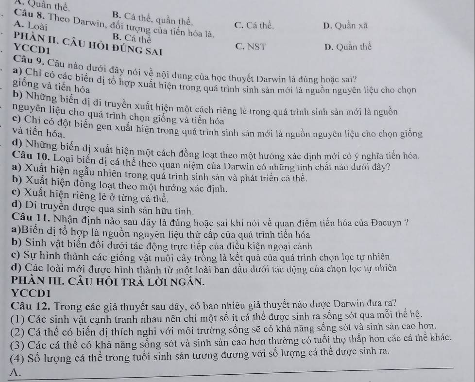 A. Quân thể. B. Cá thể, quần thể.
Câu 8. Theo Darwin, đối tượng của tiến hóa là.
A. Loài C. Cá thể. D. Quần xã
B. Cá thể
phÀN II. CÂu hỏi đúng sai
YCCD1
C. NST D. Quần thể
Câu 9. Câu nảo dưới đây nói về nội dung của học thuyết Darwin là đúng hoặc sai?
a) Chỉ có các biến dị tổ hợp xuất hiện trong quá trình sinh sản mới là nguồn nguyên liệu cho chọn
giống và tiến hóa
b) Những biến dị di truyền xuất hiện một cách riêng lẻ trong quá trình sinh sản mới là nguồn
nguyên liệu cho quá trình chọn giống và tiến hóa
c) Chỉ có đột biến gen xuất hiện trong quá trình sinh sản mới là nguồn nguyên liệu cho chọn giống
và tiến hóa.
d) Những biến dị xuất hiện một cách đồng loạt theo một hướng xác định mới có ý nghĩa tiến hóa.
Câu 10. Loại biến dị cá thể theo quan niệm của Darwin có những tính chất nào dưới đây?
a) Xuất hiện ngẫu nhiên trong quá trình sinh sản và phát triển cá thể.
b) Xuất hiện đồng loạt theo một hướng xác định.
c) Xuất hiện riêng lẻ ở từng cá thể.
d) Di truyền được qua sinh sản hữu tính.
Câu 11. Nhận định nào sau đây là đúng hoặc sai khi nói về quan điểm tiến hóa của Đacuyn ?
a)Biến dị tổ hợp là nguồn nguyên liệu thứ cấp của quá trình tiến hóa
b) Sinh vật biến đổi dưới tác động trực tiếp của điều kiện ngoại cảnh
c) Sự hình thành các giống vật nuôi cây trồng là kết quả của quá trình chọn lọc tự nhiên
d) Các loài mới được hình thành từ một loài ban đầu dưới tác động của chọn lọc tự nhiên
pHÀN III. CÂU hỗI tRả lờI ngản.
YCCD1
Câu 12. Trong các giả thuyết sau đây, có bao nhiêu giả thuyết nào được Darwin đưa ra?
(1) Các sinh vật cạnh tranh nhau nên chi một số ít cá thể được sinh ra sống sót qua mỗi thế hệ.
(2) Cá thể có biến dị thích nghi với môi trường sống sẽ có khả năng sống sót và sinh sản cao hơn.
(3) Các cá thể có khả năng sống sót và sinh sản cao hơn thường có tuổi thọ thấp hơn các cá thể khác.
(4) Số lượng cá thể trong tuổi sinh sản tương đương với số lượng cá thể được sinh ra.
A.