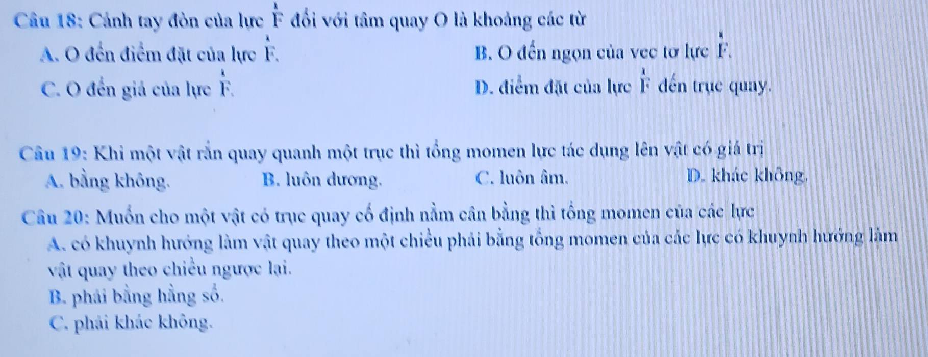 Cảnh tay đòn của lực  1/F  đối với tâm quay O là khoảng các từ
overset aF
A. O đến điểm đặt của lực F. B. O đến ngọn của vec tơ lực F
C. O đến giả của lực F. D. điểm đặt của lực  1/i  ến trục quay.
Câu 19: Khi một vật rắn quay quanh một trục thì tổng momen lực tác dụng lên vật có giá trị
A. bằng không. B. luôn dương. C. luôn âm. D. khác không,
Câu 20: Muốn cho một vật có trục quay cố định nằm cân bằng thì tổng momen của các lực
A. có khuynh hướng làm vật quay theo một chiều phải bằng tổng momen của các lực có khuynh hướng làm
vật quay theo chiều ngược lại.
B. phái bằng hẳng số.
C. phái khác không.