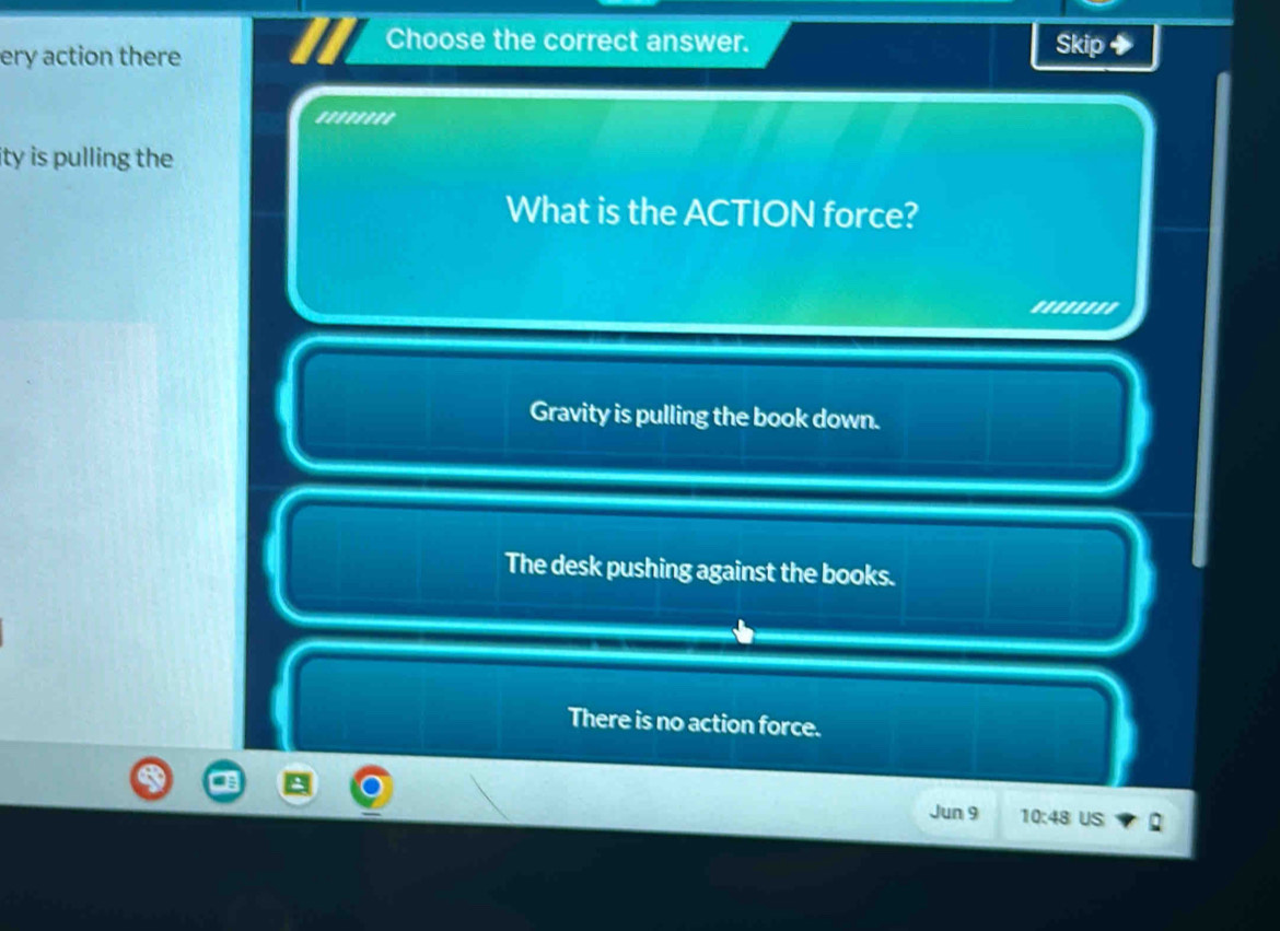 ery action there
Choose the correct answer. Skip +
''''''''
ity is pulling the 
What is the ACTION force?
''...''
Gravity is pulling the book down.
The desk pushing against the books.
There is no action force.
Jun 9 10:48 US