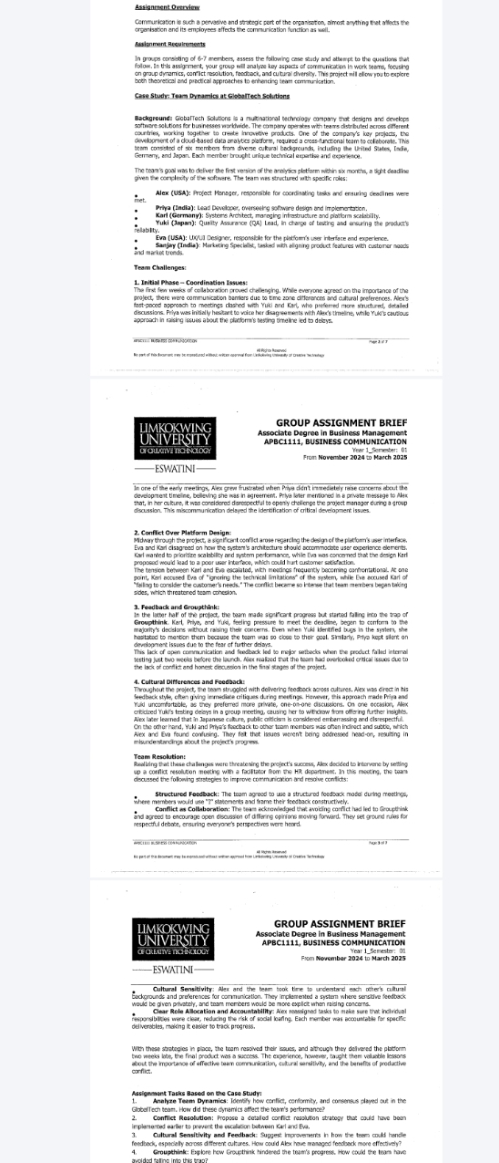 Communication is such a pervasive and strategic part of the organisation, almost anything that affects the 
on group dynamics, conflict resolution, feedback, and cultural diversity. This project will allow you to explore 
Ram Gaman vys stend wch toar me aing ina eriona s a satornted borny. 
rellability 
and market tronds. 
1. Initial Phase - Coordination IssUcls challenging. Whille everyone acreed on the importance of the 
LIMKOKWiNG GROUP ASSIGNMENT BRIEF 
UNIVERSITY APBC1111, BUSINESS COMMUNICATION 
EswatInE 
tat in her ula ne itines conaldered dene d dfl to seegly hetimes the pratest n anser du t 
testing just two weeks before the launch. Allex realized that the team had overlooked critical issues due to 
Structured Foediback: The team agreed to use a structured feedback model during meetings, 
where members would use "?" stalements and frame their feedback constructively. 
and agreed to encourage open discussion of differing opinions moving forward. They set ground rules fo 
respectful debate, ensurling everyone's perspectives were heard. 
lmkokwin group Asignment brief 
UniversIty 
OF CREAtIVE TECHNOlOg 
ESWATINI 

responsiblities were clear, reducing the risk of social loaring. Each member was accoustable for specific 
Arton nast cartaa aomaths Fana heiw conflict, conformity, and consensus played out in the 
GlobelTech team. How did these dynamics affect the team's performance? 
implemented earlier to prevent the escellation between Karl and Eva 
feedback, especially across different cultures. How could Alex have mamaged feedback more effectively?