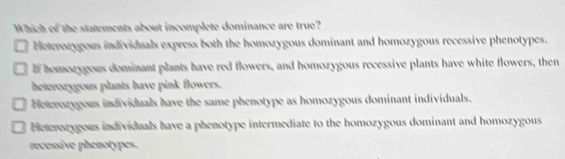 Which of the statements about incomplete dominance are true?
Heterozygous individuals express both the homozygous dominant and homozygous recessive phenotypes.
If homozygous dominant plants have red flowers, and homozygous recessive plants have white flowers, then
beterozygous plants have pink flowers.
Heterozygous individuals have the same phenotype as homozygous dominant individuals.
Heterozygous individuals have a phenotype intermediate to the homozygous dominant and homozygous
recessive phenotypes.