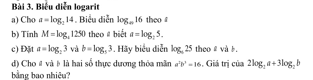 Biểu diễn logarit 
a) Cho a=log _214. Biểu diễn log _4916 theo a 
b) Tính M=log _41250 theo a biết a=log _25. 
c) Đặt a=log _23 và b=log _53. Hãy biểu diễn log _625 theo a và b. 
d) Cho " và b là hai số thực dương thỏa mãn a^2b^3=16. Giá trị của 2log _2a+3log _2b
bằng bao nhiêu?