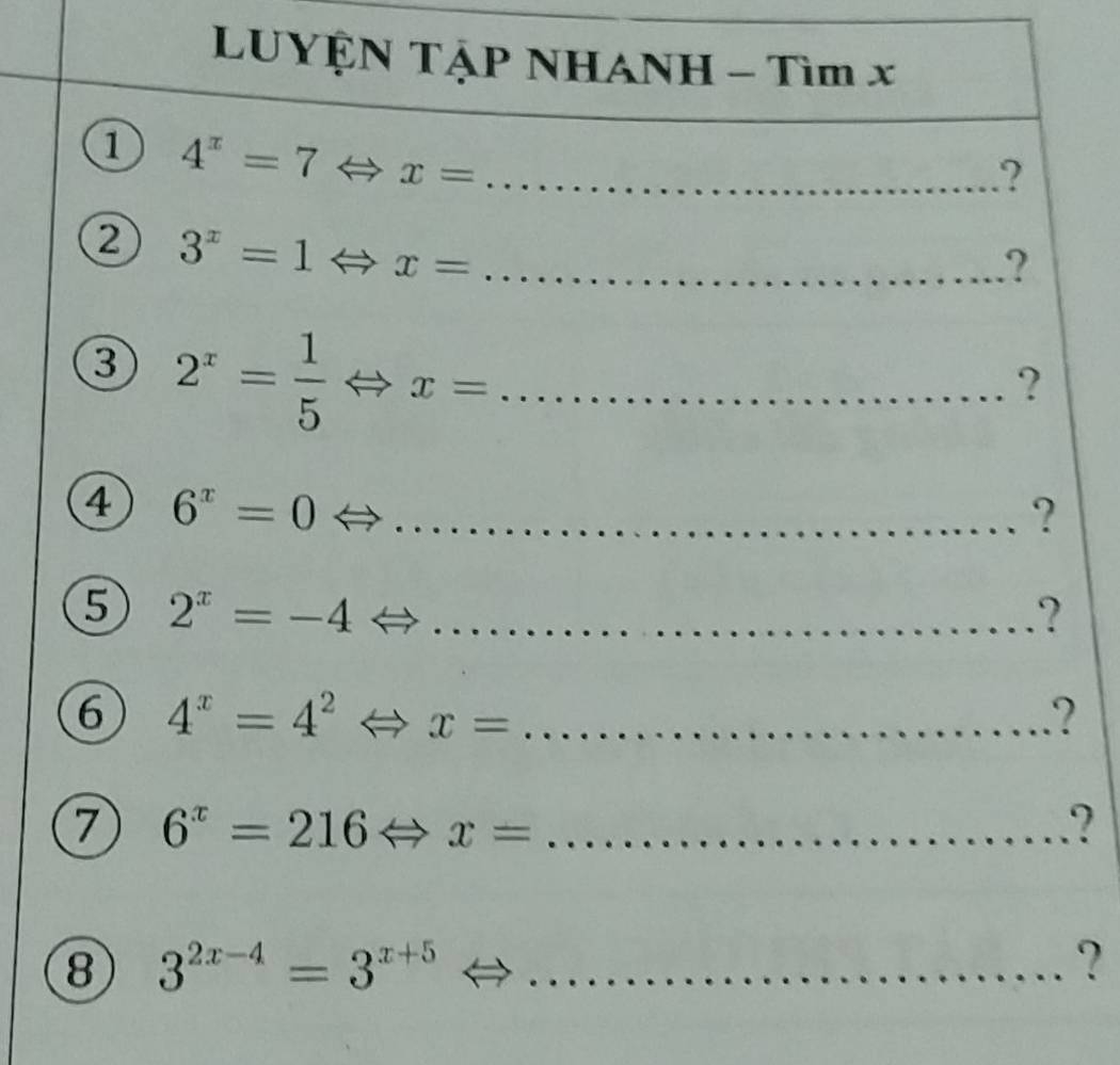 LUYỆN TậP NHANH - Tìm x
① 4^x=7Leftrightarrow x= _ 
.? 
② 3^x=1Leftrightarrow x= _ 
? 
3 2^x= 1/5 Leftrightarrow x= _ 
? 
4 6^x=0 _ 
? 
5 2^x=-4 _ 
? 
6 4^x=4^2 Leftrightarrow x= _? 
7 6^x=216Leftrightarrow x= _ 
? 
⑧ 3^(2x-4)=3^(x+5) _ 
?