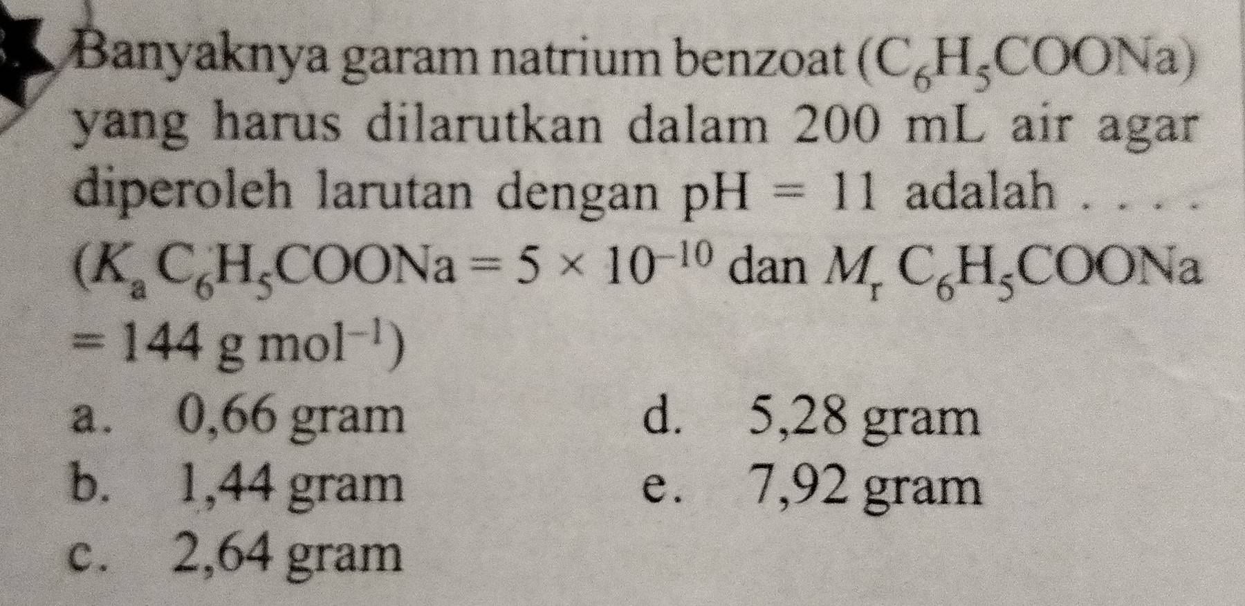 Banyaknya garam natrium benzoat (C_6H_5COONa)
yang harus dilarutkan dalam 200 mL air agar 
diperoleh larutan dengan pH=11 adalah . . . .
(K_aC_6H_5COONa=5* 10^(-10) dan M_rC_6H_5COONa
=144gmol^(-1))
a. 0,66 gram d. 5,28 gram
b. 1,44 gram e. 7,92 gram
c. 2,64 gram