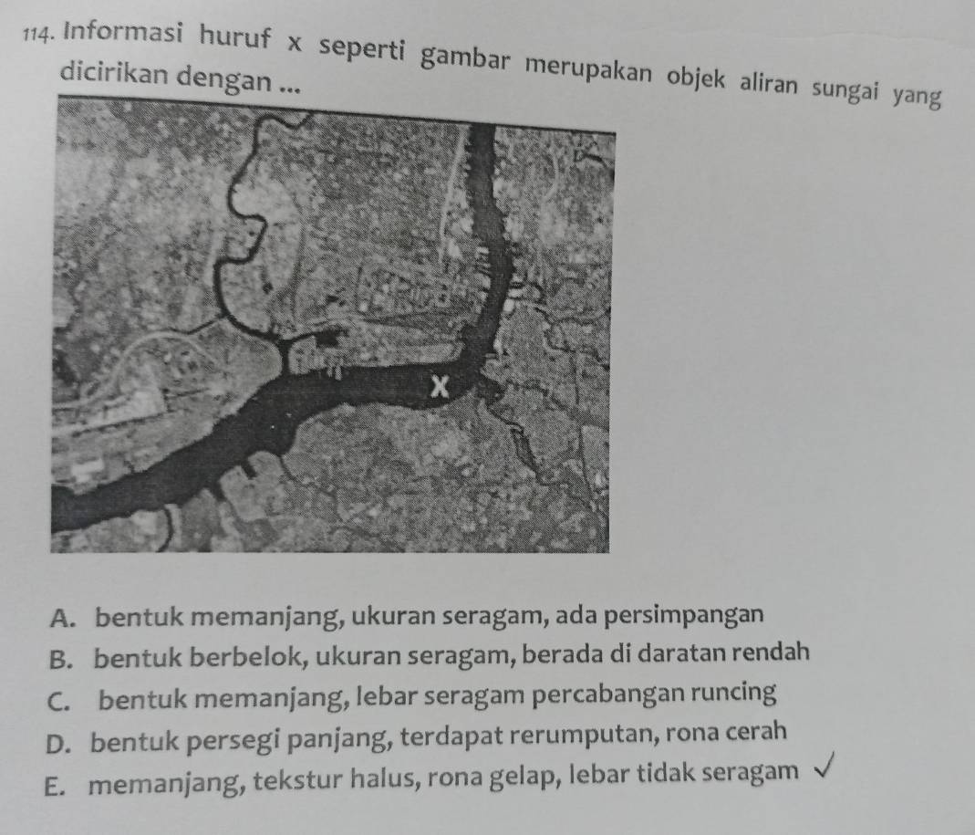 Informasi huruf x seperti gambar merupakan objek aliran sungai yang
dicirikan dengan ...
A. bentuk memanjang, ukuran seragam, ada persimpangan
B. bentuk berbelok, ukuran seragam, berada di daratan rendah
C. bentuk memanjang, lebar seragam percabangan runcing
D. bentuk persegi panjang, terdapat rerumputan, rona cerah
E. memanjang, tekstur halus, rona gelap, lebar tidak seragam