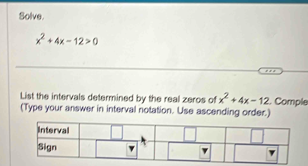 Solve,
x^2+4x-12>0
List the intervals determined by the real zeros of x^2+4x-12. Comple 
(Type your answer in interval notation. Use ascending order.)