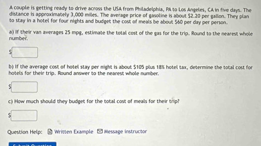 A couple is getting ready to drive across the USA from Philadelphia, PA to Los Angeles, CA in five days. The 
distance is approximately 3,000 miles. The average price of gasoline is about $2.20 per gallon. They plan 
to stay in a hotel for four nights and budget the cost of meals be about $60 per day per person. 
a) If their van averages 25 mpg, estimate the total cost of the gas for the trip. Round to the nearest whole 
number. 
S 
b) If the average cost of hotel stay per night is about $105 plus 18% hotel tax, determine the total cost for 
hotels for their trip. Round answer to the nearest whole number. 
c) How much should they budget for the total cost of meals for their trip? 
Question Help: Written Example Message instructor