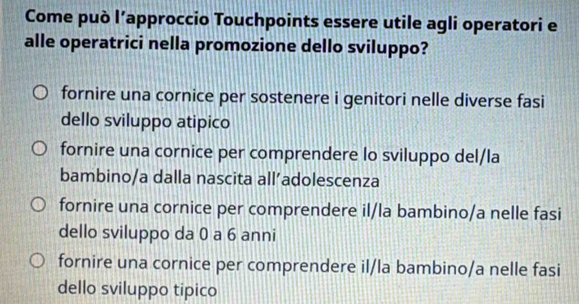 Come può l’approccio Touchpoints essere utile agli operatori e
alle operatrici nella promozione dello sviluppo?
fornire una cornice per sostenere i genitori nelle diverse fasi
dello sviluppo atipico
fornire una cornice per comprendere lo sviluppo del/la
bambino/a dalla nascita all’adolescenza
fornire una cornice per comprendere il/la bambino/a nelle fasi
dello sviluppo da 0 a 6 anni
fornire una cornice per comprendere il/la bambino/a nelle fasi
dello sviluppo tipico