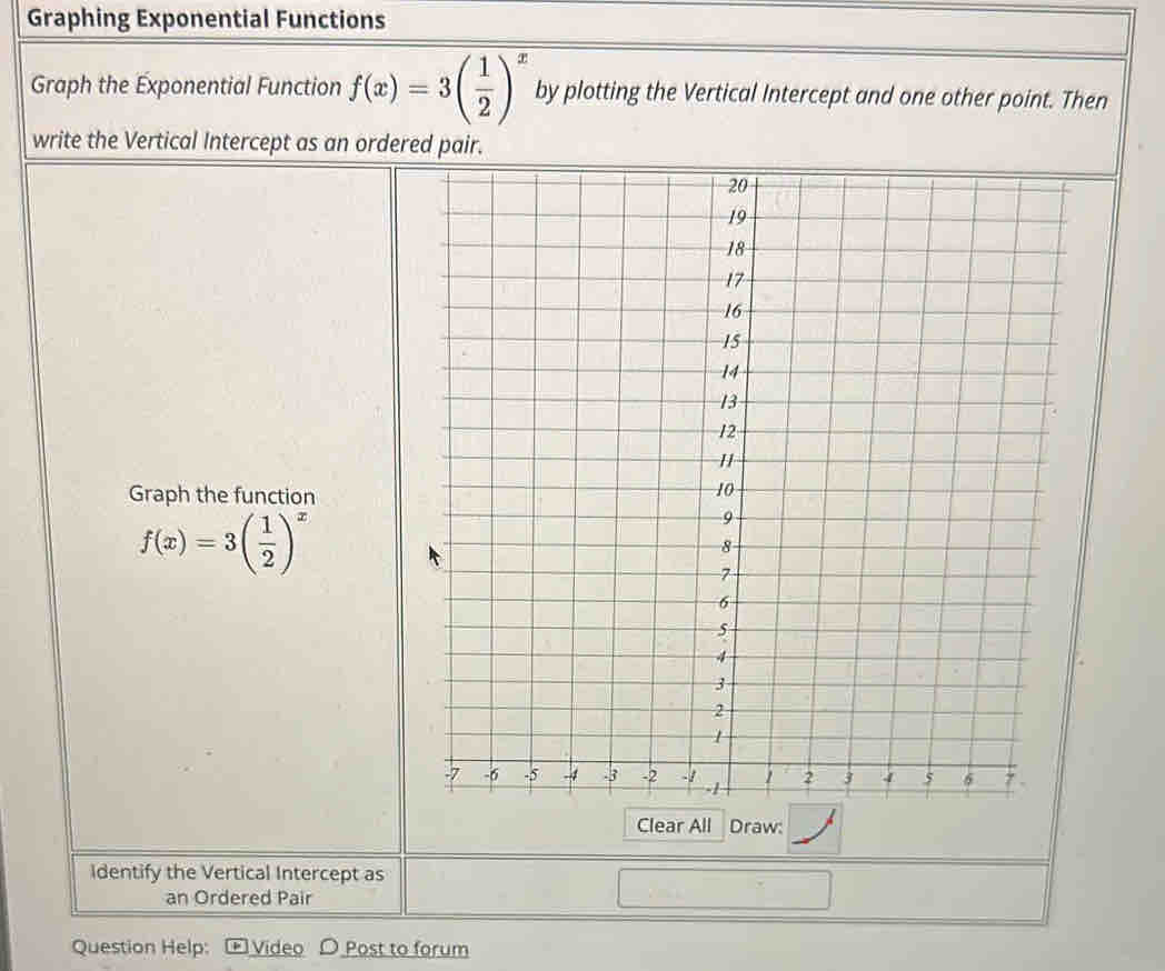 Graphing Exponential Functions 
Graph the Exponential Function f(x)=3( 1/2 )^x by plotting the Vertical Intercept and one other point. Then 
write the Vertical Intercept as an orde 
Graph the function
f(x)=3( 1/2 )^x
Clear All Draw: 
Identify the Vertical Intercept as 
an Ordered Pair 
Question Help: + Video Post to forum