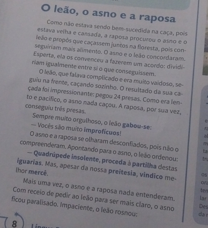 leão, o asno e a raposa 
Como não estava sendo bem-sucedida na caça, pois 
estava velha e cansada, a raposa procurou o asno e o 
leão e propôs que caçassem juntos na floresta, pois con- 
seguiriam mais alimento. O asno e o leão concordaram. 
Esperta, ela os convenceu a fazerem um acordo: dividi- 
riam igualmente entre si o que conseguissem. 
O leão, que falava complicado e era muito vaidoso, se- 
guiu na frente, caçando sozinho. O resultado da sua ca- 
çada foi impressionante: pegou 24 presas. Como era len- 
to e pacífico, o asno nada caçou. A raposa, por sua vez, 
conseguiu três presas. Sempre muito orgulhoso, o leão gabou-se: 
e 
- Vocês são muito improfícuos! 
r 
a 
O asno e a raposa se olharam desconfiados, pois não o ta 
m 
compreenderam. Apontando para o asno, o leão ordenou: tr 
— Quadrúpede insolente, proceda à partilha destas 
iguarias. Mas, apesar da nossa preitesia, vindico me- 
lhor mercê. 
OS 
or 
Mais uma vez, o asno e a raposa nada entenderam. lar 
ten 
Com receio de pedir ao leão para ser mais claro, o asno da Des 
ficou paralisado. Impaciente, o leão rosnou: 
8