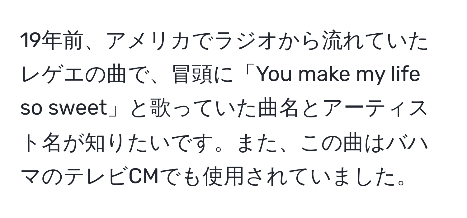 19年前、アメリカでラジオから流れていたレゲエの曲で、冒頭に「You make my life so sweet」と歌っていた曲名とアーティスト名が知りたいです。また、この曲はバハマのテレビCMでも使用されていました。