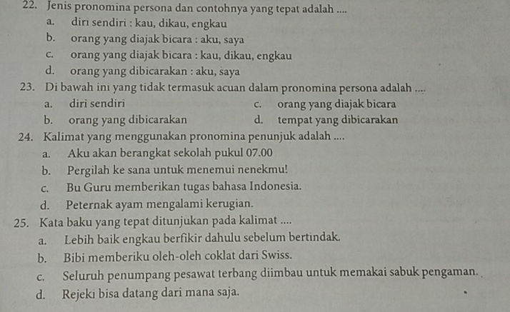 Jenis pronomina persona dan contohnya yang tepat adalah ....
a. diri sendiri : kau, dikau, engkau
b. orang yang diajak bicara : aku, saya
c. orang yang diajak bicara : kau, dikau, engkau
d. orang yang dibicarakan : aku, saya
23. Di bawah ini yang tidak termasuk acuan dalam pronomina persona adalah ....
a. diri sendiri c. orang yang diajak bicara
b. orang yang dibicarakan d. tempat yang dibicarakan
24. Kalimat yang menggunakan pronomina penunjuk adalah ....
a. Aku akan berangkat sekolah pukul 07.00
b. Pergilah ke sana untuk menemui nenekmu!
c. Bu Guru memberikan tugas bahasa Indonesia.
d. Peternak ayam mengalami kerugian.
25. Kata baku yang tepat ditunjukan pada kalimat ....
a. Lebih baik engkau berfikir dahulu sebelum bertindak.
b. Bibi memberiku oleh-oleh coklat dari Swiss.
c. Seluruh penumpang pesawat terbang diimbau untuk memakai sabuk pengaman.
d. Rejeki bisa datang dari mana saja.