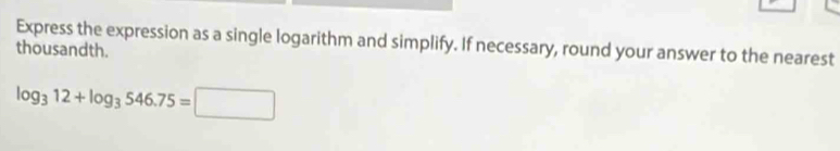 Express the expression as a single logarithm and simplify. If necessary, round your answer to the nearest 
thousandth.
log _312+log _3546.75=□
