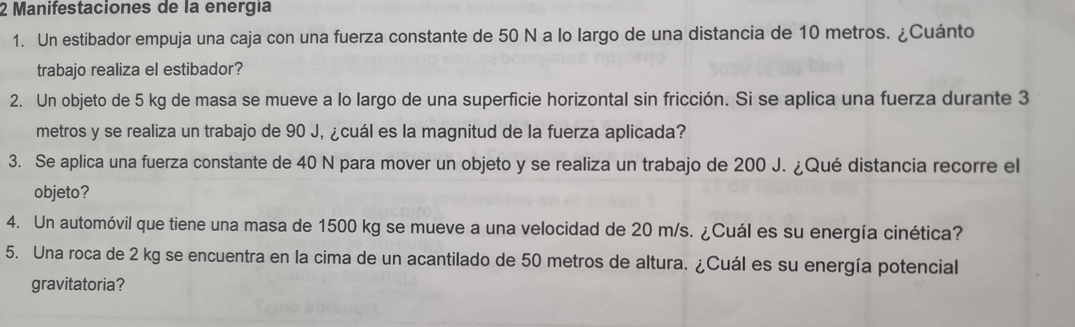 Manifestaciones de la energía 
1. Un estibador empuja una caja con una fuerza constante de 50 N a lo largo de una distancia de 10 metros. ¿Cuánto 
trabajo realiza el estibador? 
2. Un objeto de 5 kg de masa se mueve a lo largo de una superficie horizontal sin fricción. Si se aplica una fuerza durante 3
metros y se realiza un trabajo de 90 J, ¿cuál es la magnitud de la fuerza aplicada? 
3. Se aplica una fuerza constante de 40 N para mover un objeto y se realiza un trabajo de 200 J. ¿Qué distancia recorre el 
objeto? 
4. Un automóvil que tiene una masa de 1500 kg se mueve a una velocidad de 20 m/s. ¿Cuál es su energía cinética? 
5. Una roca de 2 kg se encuentra en la cima de un acantilado de 50 metros de altura. ¿Cuál es su energía potencial 
gravitatoria?