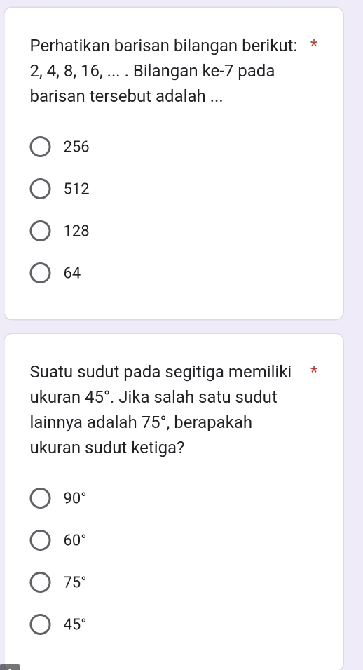 Perhatikan barisan bilangan berikut: *
2, 4, 8, 16, ... . Bilangan ke -7 pada
barisan tersebut adalah ...
256
512
128
64
Suatu sudut pada segitiga memiliki *
ukuran 45°. Jika salah satu sudut
lainnya adalah 75° , berapakah
ukuran sudut ketiga?
90°
60°
75°
45°