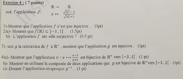 R R
soit l'application ƒ: x°  (sqrt(|x|)-3)/sqrt(|x|)+1 
1)-Montrer que l’application f n’est pas injective . (1pt) 
2)a)- Montrer que f(R)⊂ [-3,1[.(1.5pt)
b)- L’application ∫ est -elle surjective ? (0. 5 pt) 
3)- soit g la restriction de ƒ à R^+ , montrer que l’application g est injective . (1pt) 
4)a)- Montrer que l'application v:xto  (x-3)/x+1  est bijective de R^+ vers [-3,1[. 1pt) 
b)- Montrer en utilisant la composée de deux applications que ɡ est bijective de R^+ vers [-3,1[. (1pt) 
c)- Donner l'application réciproque g^(-1). (1 pt)