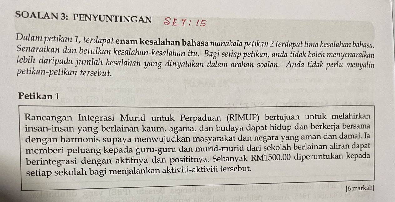 SOALAN 3: PENYUNTINGAN 
Dalam petikan 1, terdapat enam kesalahan bahasa manakala petikan 2 terdapat lima kesalahan bahasa. 
Senaraikan dan betulkan kesalahan-kesalahan itu. Bagi setiap petikan, anda tidak boleh menyenaraikan 
lebih daripada jumlah kesalahan yang dinyatakan dalam arahan soalan. Anda tidak perlu menyalin 
petikan-petikan tersebut. 
Petikan 1 
Rancangan Integrasi Murid untuk Perpaduan (RIMUP) bertujuan untuk melahirkan 
insan-insan yang berlainan kaum, agama, dan budaya dapat hidup dan berkerja bersama 
dengan harmonis supaya menwujudkan masyarakat dan negara yang aman dan damai. Ia 
memberi peluang kepada guru-guru dan murid-murid dari sekolah berlainan aliran dapat 
berintegrasi dengan aktifnya dan positifnya. Sebanyak RM1500.00 diperuntukan kepada 
setiap sekolah bagi menjalankan aktiviti-aktiviti tersebut. 
[6 markah]