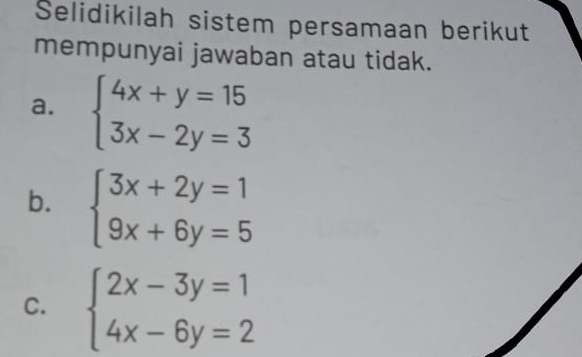 Selidikilah sistem persamaan berikut
mempunyai jawaban atau tidak.
a. beginarrayl 4x+y=15 3x-2y=3endarray.
b. beginarrayl 3x+2y=1 9x+6y=5endarray.
C. beginarrayl 2x-3y=1 4x-6y=2endarray.