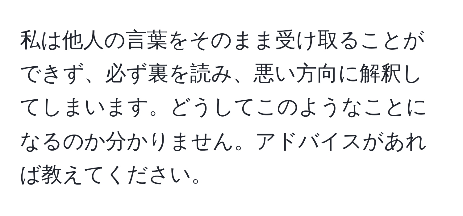 私は他人の言葉をそのまま受け取ることができず、必ず裏を読み、悪い方向に解釈してしまいます。どうしてこのようなことになるのか分かりません。アドバイスがあれば教えてください。