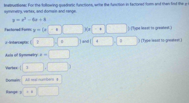 Instructions: For the following quadratic functions, write the function in factored form and then find the x - 
symmetry, vertex, and domain and range.
y=x^2-6x+8
Factored Form: y=(x-:□ )(x□ -:□ ) ) (Type least to greatest.) 
x-Intercepts: (2,0) and 4 (-3,4) 0 ) (Type least to greatest.) 
^□  , 
Axis of Symmetry: x=□
Vertex:  □ /□   3,□ )
Domain: All real numbers $ 
Range: y