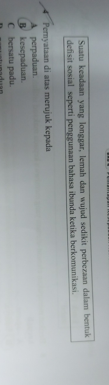 Suatu keadaan yang longgar, lemah dan wujud sedikit perbezaan dalam bentuk
defisit sosial seperti penggunaan bahasa ibunda ketika berkomunikasi.
4 Pernyataan di atas merujuk kepada
A perpaduan.
B kesepaduan.
C £ bersatu padu.