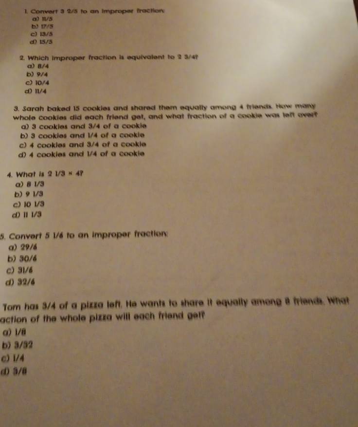 Convert 3 2/5 to an improper fraction:
a) 11/5
b) 17/5
c) 13/5
d) 15/5
2. Which improper fraction is equivalent to 2 3/4?
a) 8/4
b) 9/4
c) 10/4
d) 11/4
3. Sarah baked 15 cookies and shared them equally among 4 friends. How many
whole cookies did each friend get, and what fraction of a cookie was left overf
a) 3 cookies and 3/4 of a cookie
b) 3 cookies and 1/4 of a cookie
c) 4 cookles and 3/4 of a cookle
d) 4 cookies and 1/4 of a cookie
4. What is 21/3* 4?
a) 81/3
b) 91/3
e) 101/3
d) II/3
5. Convert 5 1/6 to an improper fraction:
a) 29/6
b) 30/4
c) 31/6
d) 32/6
Tom has 3/4 of a pizza left. He wants to share it equally among 8 friends. What
action of the whole pizza will each friend getf
α) 1/8
b) 3/32
c) 1/4
d) 3/8